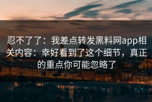 忍不了了：我差点转发黑料网app相关内容：幸好看到了这个细节，真正的重点你可能忽略了