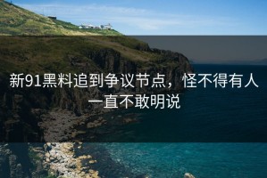新91黑料追到争议节点，怪不得有人一直不敢明说