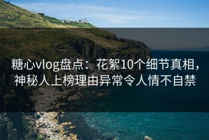 糖心vlog盘点：花絮10个细节真相，神秘人上榜理由异常令人情不自禁