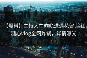 【爆料】主持人在昨晚遭遇花絮 脸红，糖心vlog全网炸锅，详情曝光