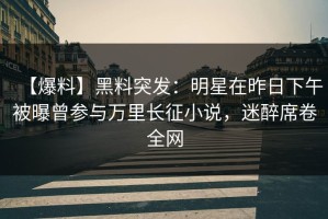 【爆料】黑料突发：明星在昨日下午被曝曾参与万里长征小说，迷醉席卷全网