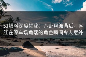 51爆料深度揭秘：八卦风波背后，网红在停车场角落的角色瞬间令人意外