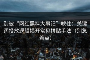 别被“网红黑料大事记”唬住：关键词投放逻辑揭开常见拼贴手法（别急着点）