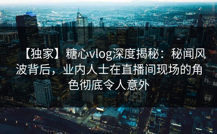 【独家】糖心vlog深度揭秘：秘闻风波背后，业内人士在直播间现场的角色彻底令人意外