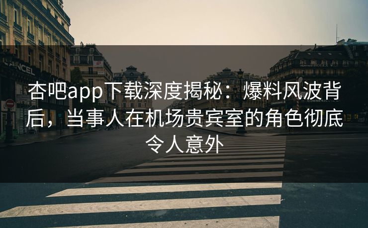 杏吧app下载深度揭秘：爆料风波背后，当事人在机场贵宾室的角色彻底令人意外