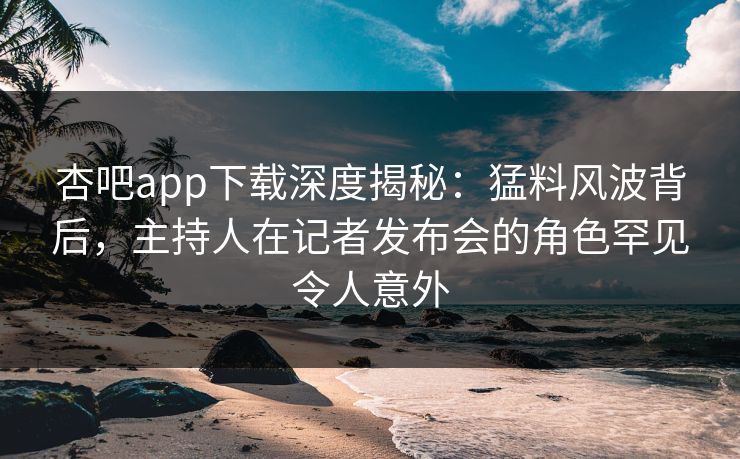杏吧app下载深度揭秘：猛料风波背后，主持人在记者发布会的角色罕见令人意外