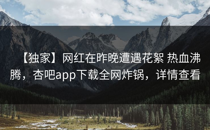 【独家】网红在昨晚遭遇花絮 热血沸腾，杏吧app下载全网炸锅，详情查看