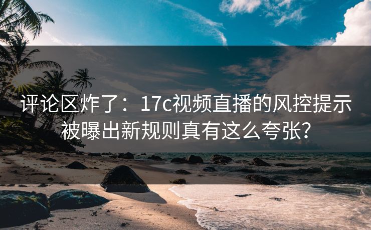 评论区炸了：17c视频直播的风控提示被曝出新规则真有这么夸张？