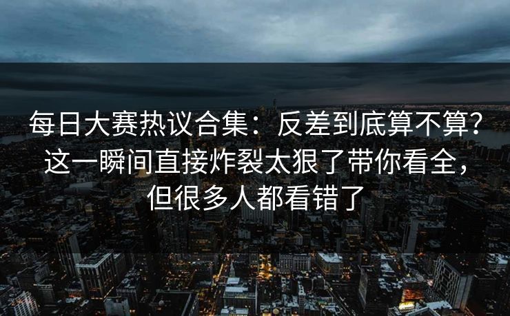 每日大赛热议合集:反差到底算不算?这一瞬间直接炸裂太狠了带你看全,但很多人都看错了 每日大赛热议合集:反差到底算不算?这一瞬间直接炸裂太狠了带你看全,但很多人都看错了