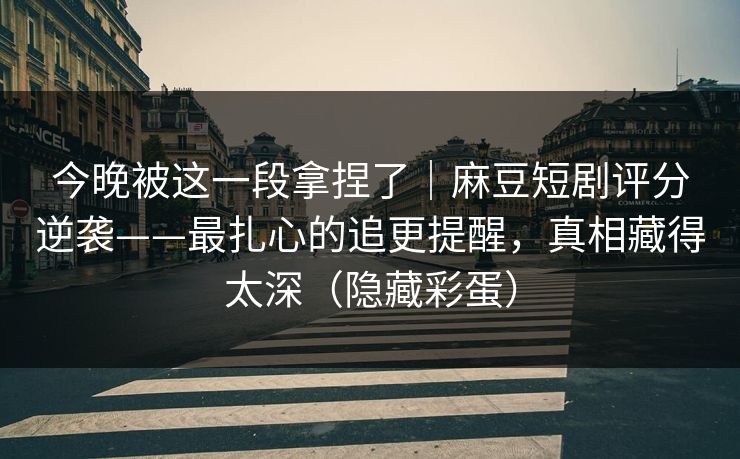 今晚被这一段拿捏了｜麻豆短剧评分逆袭——最扎心的追更提醒，真相藏得太深（隐藏彩蛋）