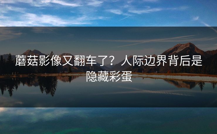 蘑菇影像又翻车了？人际边界背后是隐藏彩蛋